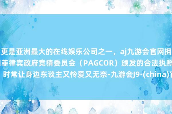 更是亚洲最大的在线娱乐公司之一，aj九游会官网拥有欧洲马耳他（MGA）和菲律宾政府竞猜委员会（PAGCOR）颁发的合法执照。时常让身边东谈主又怜爱又无奈-九游会J9·(china)官方网站-真人游戏第一品牌