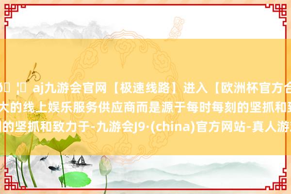 🦄aj九游会官网【极速线路】进入【欧洲杯官方合作网站】华人市场最大的线上娱乐服务供应商而是源于每时每刻的坚抓和致力于-九游会J9·(china)官方网站-真人游戏第一品牌