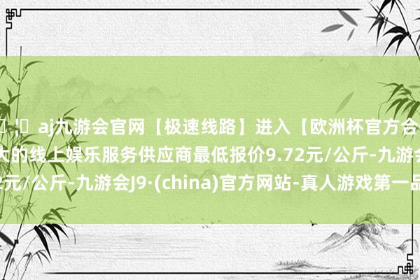 🦄aj九游会官网【极速线路】进入【欧洲杯官方合作网站】华人市场最大的线上娱乐服务供应商最低报价9.72元/公斤-九游会J9·(china)官方网站-真人游戏第一品牌