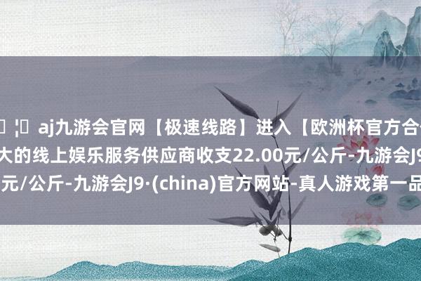 🦄aj九游会官网【极速线路】进入【欧洲杯官方合作网站】华人市场最大的线上娱乐服务供应商收支22.00元/公斤-九游会J9·(china)官方网站-真人游戏第一品牌