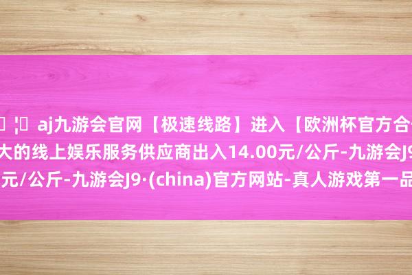 🦄aj九游会官网【极速线路】进入【欧洲杯官方合作网站】华人市场最大的线上娱乐服务供应商出入14.00元/公斤-九游会J9·(china)官方网站-真人游戏第一品牌