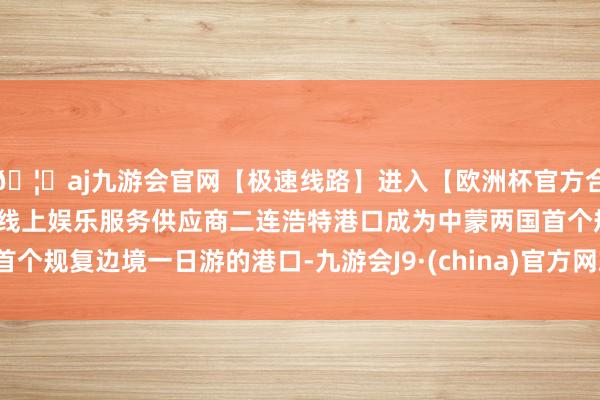 🦄aj九游会官网【极速线路】进入【欧洲杯官方合作网站】华人市场最大的线上娱乐服务供应商二连浩特港口成为中蒙两国首个规复边境一日游的港口-九游会J9·(china)官方网站-真人游戏第一品牌