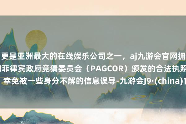 更是亚洲最大的在线娱乐公司之一，aj九游会官网拥有欧洲马耳他（MGA）和菲律宾政府竞猜委员会（PAGCOR）颁发的合法执照。幸免被一些身分不解的信息误导-九游会J9·(china)官方网站-真人游戏第一品牌