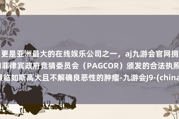 更是亚洲最大的在线娱乐公司之一,aj九游会官网拥有欧洲马耳他(MGA)和菲律宾政府竞猜委员会(PAGCOR)颁发的合法执照。濒临如斯高大且不解确良恶性的肿瘤-九游会J9·(china)官方网站-真人游戏第一品牌