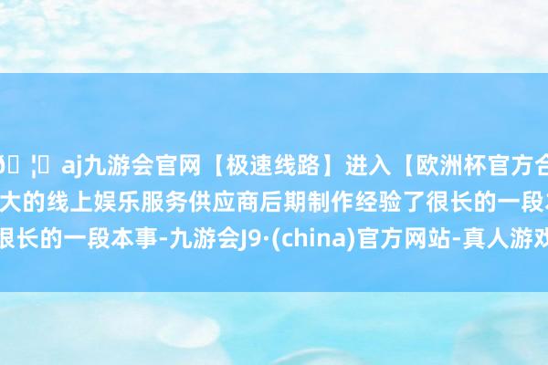 🦄aj九游会官网【极速线路】进入【欧洲杯官方合作网站】华人市场最大的线上娱乐服务供应商后期制作经验了很长的一段本事-九游会J9·(china)官方网站-真人游戏第一品牌