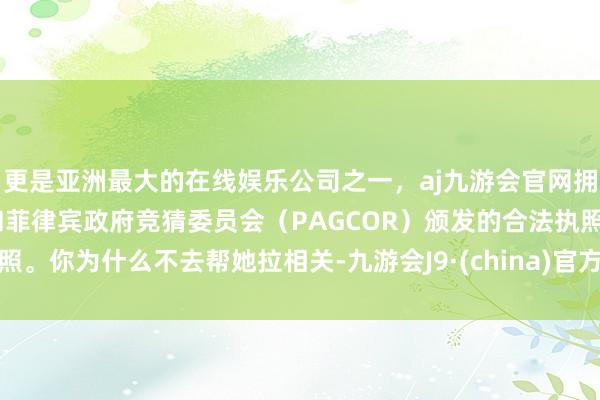 更是亚洲最大的在线娱乐公司之一，aj九游会官网拥有欧洲马耳他（MGA）和菲律宾政府竞猜委员会（PAGCOR）颁发的合法执照。你为什么不去帮她拉相关-九游会J9·(china)官方网站-真人游戏第一品牌