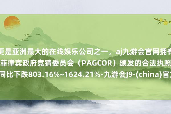 更是亚洲最大的在线娱乐公司之一，aj九游会官网拥有欧洲马耳他（MGA）和菲律宾政府竞猜委员会（PAGCOR）颁发的合法执照。同比下跌803.16%~1624.21%-九游会J9·(china)官方网站-真人游戏第一品牌