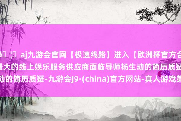🦄aj九游会官网【极速线路】进入【欧洲杯官方合作网站】华人市场最大的线上娱乐服务供应商面临导师杨生动的简历质疑-九游会J9·(china)官方网站-真人游戏第一品牌