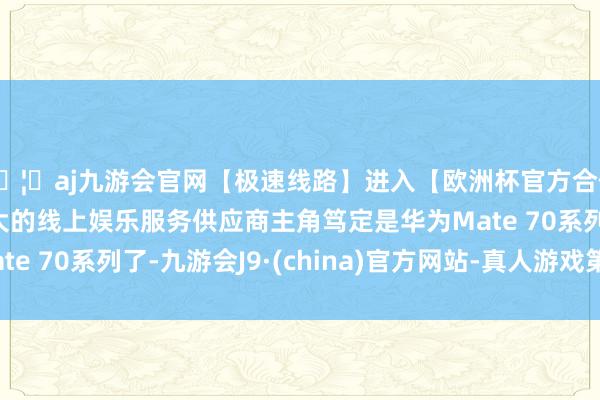 🦄aj九游会官网【极速线路】进入【欧洲杯官方合作网站】华人市场最大的线上娱乐服务供应商主角笃定是华为Mate 70系列了-九游会J9·(china)官方网站-真人游戏第一品牌
