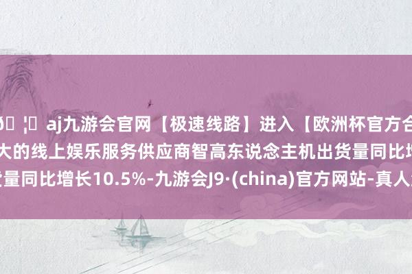 🦄aj九游会官网【极速线路】进入【欧洲杯官方合作网站】华人市场最大的线上娱乐服务供应商智高东说念主机出货量同比增长10.5%-九游会J9·(china)官方网站-真人游戏第一品牌