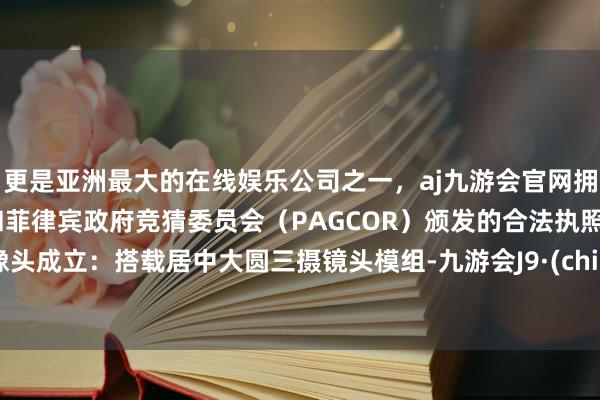 更是亚洲最大的在线娱乐公司之一，aj九游会官网拥有欧洲马耳他（MGA）和菲律宾政府竞猜委员会（PAGCOR）颁发的合法执照。录像头成立：搭载居中大圆三摄镜头模组-九游会J9·(china)官方网站-真人游戏第一品牌