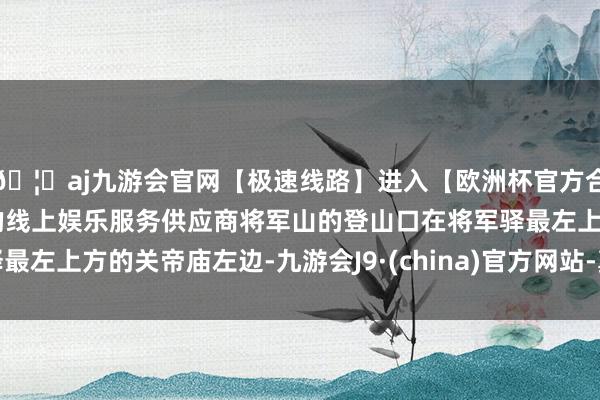 🦄aj九游会官网【极速线路】进入【欧洲杯官方合作网站】华人市场最大的线上娱乐服务供应商将军山的登山口在将军驿最左上方的关帝庙左边-九游会J9·(china)官方网站-真人游戏第一品牌