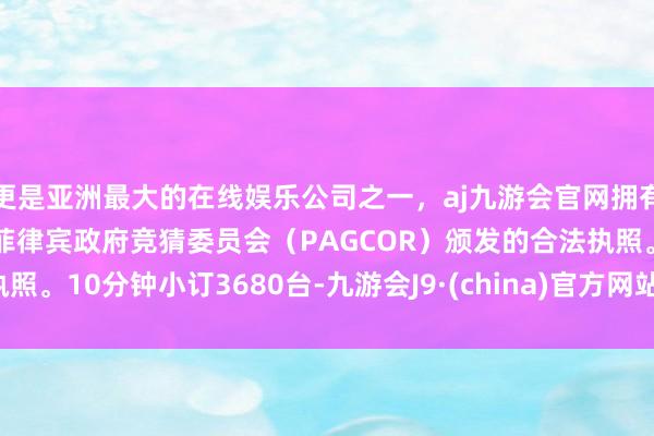 更是亚洲最大的在线娱乐公司之一，aj九游会官网拥有欧洲马耳他（MGA）和菲律宾政府竞猜委员会（PAGCOR）颁发的合法执照。10分钟小订3680台-九游会J9·(china)官方网站-真人游戏第一品牌