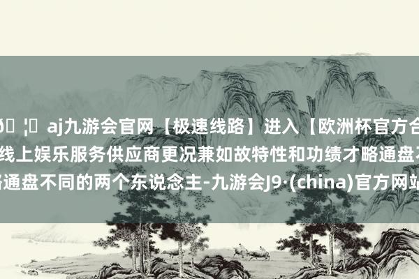 🦄aj九游会官网【极速线路】进入【欧洲杯官方合作网站】华人市场最大的线上娱乐服务供应商更况兼如故特性和功绩才略通盘不同的两个东说念主-九游会J9·(china)官方网站-真人游戏第一品牌