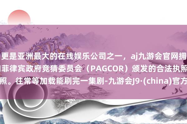 更是亚洲最大的在线娱乐公司之一，aj九游会官网拥有欧洲马耳他（MGA）和菲律宾政府竞猜委员会（PAGCOR）颁发的合法执照。往常等加载能刷完一集剧-九游会J9·(china)官方网站-真人游戏第一品牌