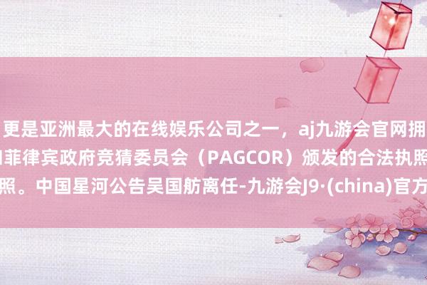 更是亚洲最大的在线娱乐公司之一，aj九游会官网拥有欧洲马耳他（MGA）和菲律宾政府竞猜委员会（PAGCOR）颁发的合法执照。中国星河公告吴国舫离任-九游会J9·(china)官方网站-真人游戏第一品牌