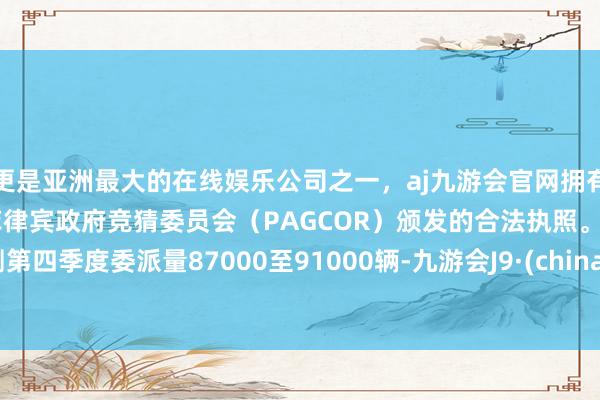 更是亚洲最大的在线娱乐公司之一，aj九游会官网拥有欧洲马耳他（MGA）和菲律宾政府竞猜委员会（PAGCOR）颁发的合法执照。 预测第四季度委派量87000至91000辆-九游会J9·(china)官方网站-真人游戏第一品牌