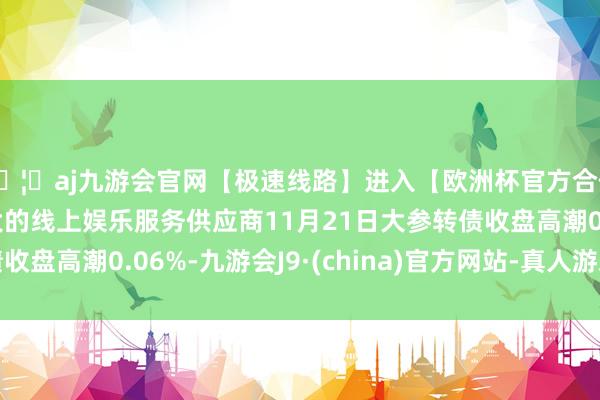 🦄aj九游会官网【极速线路】进入【欧洲杯官方合作网站】华人市场最大的线上娱乐服务供应商11月21日大参转债收盘高潮0.06%-九游会J9·(china)官方网站-真人游戏第一品牌
