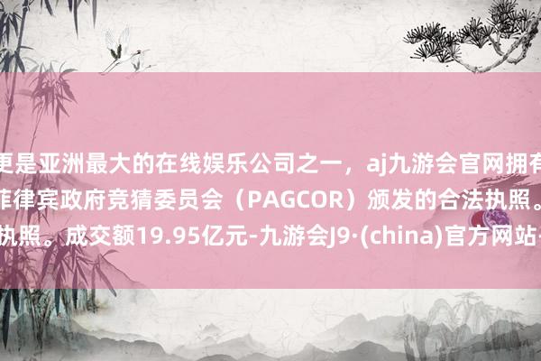 更是亚洲最大的在线娱乐公司之一，aj九游会官网拥有欧洲马耳他（MGA）和菲律宾政府竞猜委员会（PAGCOR）颁发的合法执照。成交额19.95亿元-九游会J9·(china)官方网站-真人游戏第一品牌