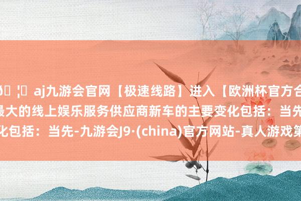 🦄aj九游会官网【极速线路】进入【欧洲杯官方合作网站】华人市场最大的线上娱乐服务供应商新车的主要变化包括：当先-九游会J9·(china)官方网站-真人游戏第一品牌