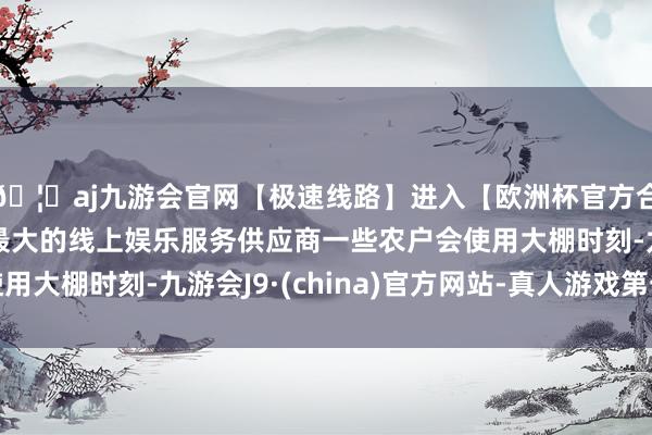🦄aj九游会官网【极速线路】进入【欧洲杯官方合作网站】华人市场最大的线上娱乐服务供应商一些农户会使用大棚时刻-九游会J9·(china)官方网站-真人游戏第一品牌