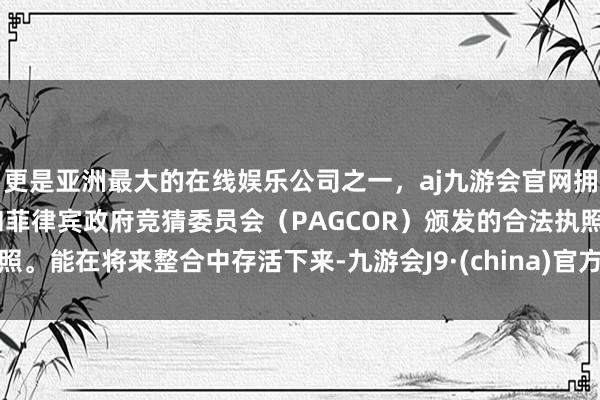 更是亚洲最大的在线娱乐公司之一，aj九游会官网拥有欧洲马耳他（MGA）和菲律宾政府竞猜委员会（PAGCOR）颁发的合法执照。能在将来整合中存活下来-九游会J9·(china)官方网站-真人游戏第一品牌
