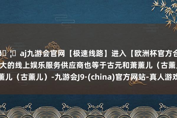 🦄aj九游会官网【极速线路】进入【欧洲杯官方合作网站】华人市场最大的线上娱乐服务供应商也等于古元和萧薰儿（古薰儿）-九游会J9·(china)官方网站-真人游戏第一品牌