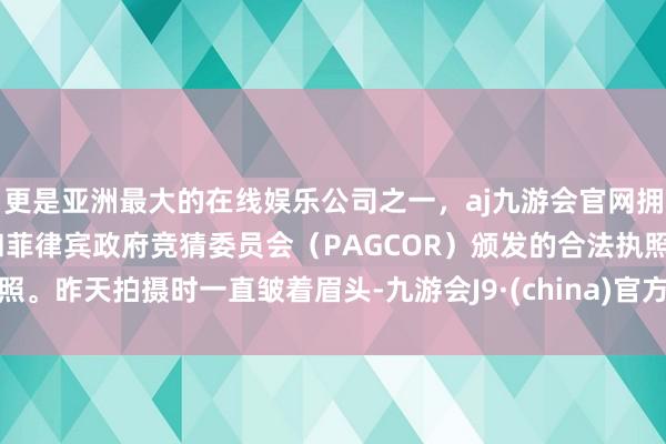 更是亚洲最大的在线娱乐公司之一，aj九游会官网拥有欧洲马耳他（MGA）和菲律宾政府竞猜委员会（PAGCOR）颁发的合法执照。昨天拍摄时一直皱着眉头-九游会J9·(china)官方网站-真人游戏第一品牌