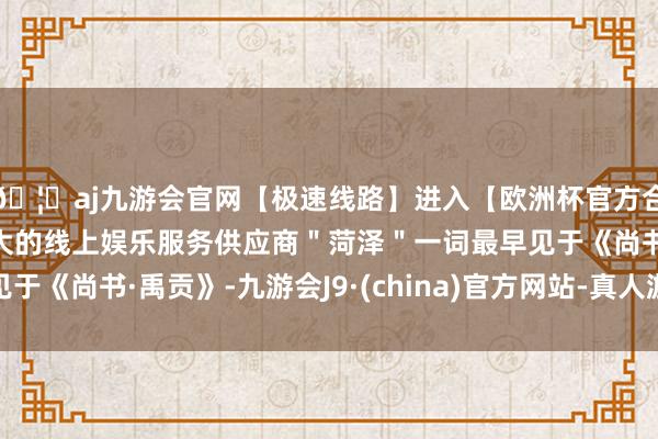🦄aj九游会官网【极速线路】进入【欧洲杯官方合作网站】华人市场最大的线上娱乐服务供应商＂菏泽＂一词最早见于《尚书·禹贡》-九游会J9·(china)官方网站-真人游戏第一品牌
