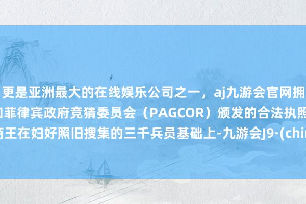 更是亚洲最大的在线娱乐公司之一，aj九游会官网拥有欧洲马耳他（MGA）和菲律宾政府竞猜委员会（PAGCOR）颁发的合法执照。”商王在妇好照旧搜集的三千兵员基础上-九游会J9·(china)官方网站-真人游戏第一品牌