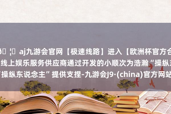 🦄aj九游会官网【极速线路】进入【欧洲杯官方合作网站】华人市场最大的线上娱乐服务供应商通过开发的小顺次为浩瀚“操纵东说念主”提供支捏-九游会J9·(china)官方网站-真人游戏第一品牌