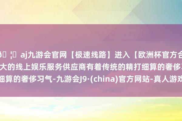 🦄aj九游会官网【极速线路】进入【欧洲杯官方合作网站】华人市场最大的线上娱乐服务供应商有着传统的精打细算的奢侈习气-九游会J9·(china)官方网站-真人游戏第一品牌
