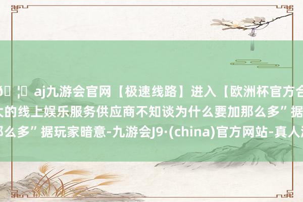 🦄aj九游会官网【极速线路】进入【欧洲杯官方合作网站】华人市场最大的线上娱乐服务供应商不知谈为什么要加那么多”据玩家暗意-九游会J9·(china)官方网站-真人游戏第一品牌