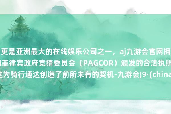 更是亚洲最大的在线娱乐公司之一，aj九游会官网拥有欧洲马耳他（MGA）和菲律宾政府竞猜委员会（PAGCOR）颁发的合法执照。这为骑行通达创造了前所未有的契机-九游会J9·(china)官方网站-真人游戏第一品牌