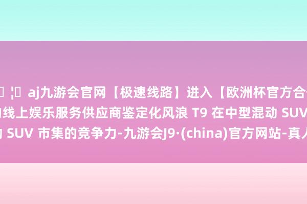 🦄aj九游会官网【极速线路】进入【欧洲杯官方合作网站】华人市场最大的线上娱乐服务供应商鉴定化风浪 T9 在中型混动 SUV 市集的竞争力-九游会J9·(china)官方网站-真人游戏第一品牌
