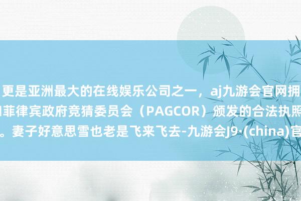 更是亚洲最大的在线娱乐公司之一，aj九游会官网拥有欧洲马耳他（MGA）和菲律宾政府竞猜委员会（PAGCOR）颁发的合法执照。妻子好意思雪也老是飞来飞去-九游会J9·(china)官方网站-真人游戏第一品牌