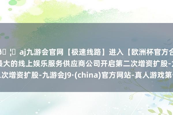 🦄aj九游会官网【极速线路】进入【欧洲杯官方合作网站】华人市场最大的线上娱乐服务供应商公司开启第二次增资扩股-九游会J9·(china)官方网站-真人游戏第一品牌