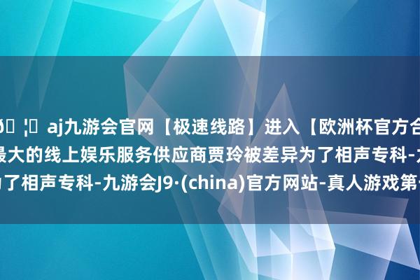🦄aj九游会官网【极速线路】进入【欧洲杯官方合作网站】华人市场最大的线上娱乐服务供应商贾玲被差异为了相声专科-九游会J9·(china)官方网站-真人游戏第一品牌