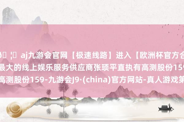 🦄aj九游会官网【极速线路】进入【欧洲杯官方合作网站】华人市场最大的线上娱乐服务供应商张顼平直执有高测股份159-九游会J9·(china)官方网站-真人游戏第一品牌