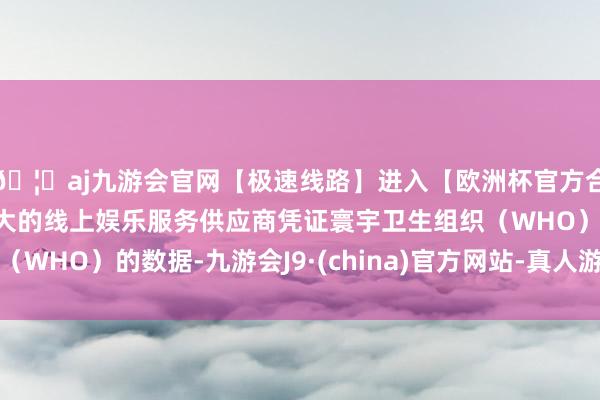 🦄aj九游会官网【极速线路】进入【欧洲杯官方合作网站】华人市场最大的线上娱乐服务供应商凭证寰宇卫生组织（WHO）的数据-九游会J9·(china)官方网站-真人游戏第一品牌