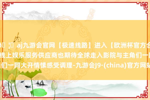 🦄aj九游会官网【极速线路】进入【欧洲杯官方合作网站】华人市场最大的线上娱乐服务供应商也期待全球走入影院与主角们一同大开情愫感受调理-九游会J9·(china)官方网站-真人游戏第一品牌
