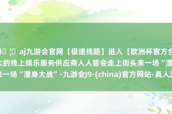 🦄aj九游会官网【极速线路】进入【欧洲杯官方合作网站】华人市场最大的线上娱乐服务供应商人人皆会走上街头来一场“湿身大战”-九游会J9·(china)官方网站-真人游戏第一品牌