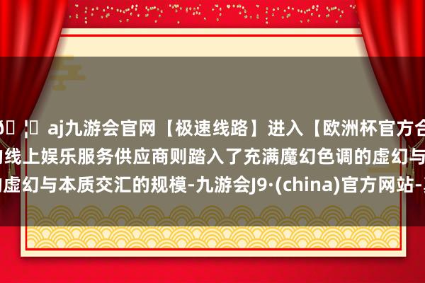 🦄aj九游会官网【极速线路】进入【欧洲杯官方合作网站】华人市场最大的线上娱乐服务供应商则踏入了充满魔幻色调的虚幻与本质交汇的规模-九游会J9·(china)官方网站-真人游戏第一品牌
