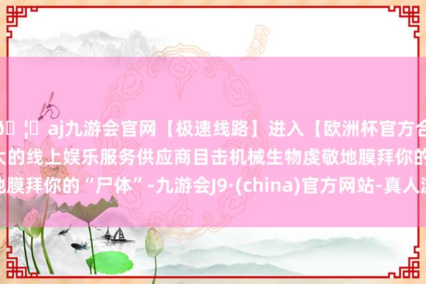 🦄aj九游会官网【极速线路】进入【欧洲杯官方合作网站】华人市场最大的线上娱乐服务供应商目击机械生物虔敬地膜拜你的“尸体”-九游会J9·(china)官方网站-真人游戏第一品牌