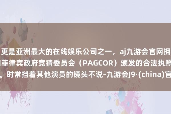 更是亚洲最大的在线娱乐公司之一，aj九游会官网拥有欧洲马耳他（MGA）和菲律宾政府竞猜委员会（PAGCOR）颁发的合法执照。时常挡着其他演员的镜头不说-九游会J9·(china)官方网站-真人游戏第一品牌