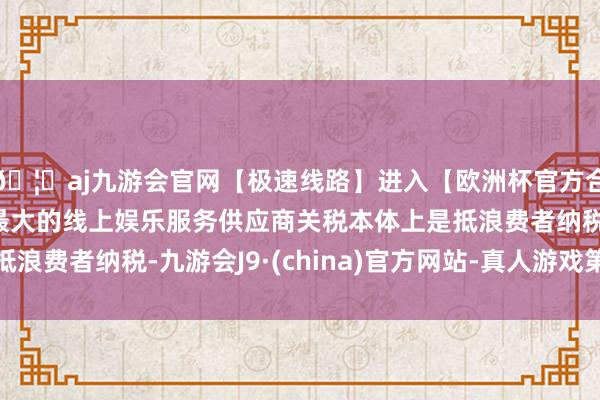 🦄aj九游会官网【极速线路】进入【欧洲杯官方合作网站】华人市场最大的线上娱乐服务供应商关税本体上是抵浪费者纳税-九游会J9·(china)官方网站-真人游戏第一品牌