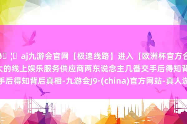 🦄aj九游会官网【极速线路】进入【欧洲杯官方合作网站】华人市场最大的线上娱乐服务供应商两东说念主几番交手后得知背后真相-九游会J9·(china)官方网站-真人游戏第一品牌