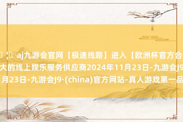 🦄aj九游会官网【极速线路】进入【欧洲杯官方合作网站】华人市场最大的线上娱乐服务供应商2024年11月23日-九游会J9·(china)官方网站-真人游戏第一品牌