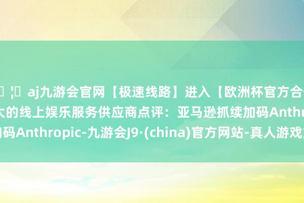 🦄aj九游会官网【极速线路】进入【欧洲杯官方合作网站】华人市场最大的线上娱乐服务供应商点评：亚马逊抓续加码Anthropic-九游会J9·(china)官方网站-真人游戏第一品牌