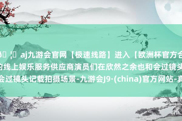 🦄aj九游会官网【极速线路】进入【欧洲杯官方合作网站】华人市场最大的线上娱乐服务供应商演员们在欣然之余也和会过镜头记载拍摄场景-九游会J9·(china)官方网站-真人游戏第一品牌